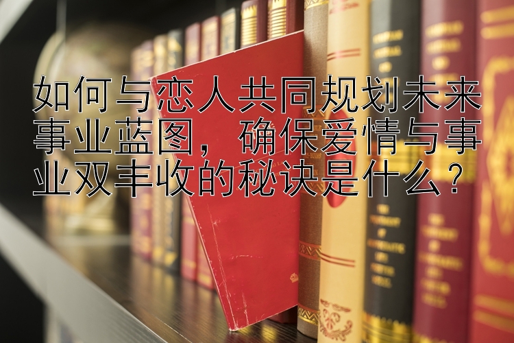 如何与恋人共同规划未来事业蓝图，确保爱情与事业双丰收的秘诀是什么？