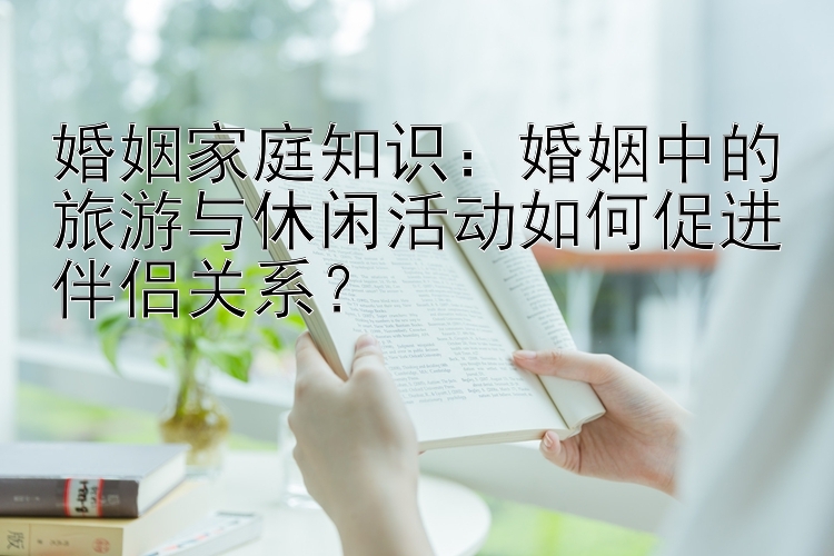 婚姻家庭知识：婚姻中的旅游与休闲活动如何促进伴侣关系？