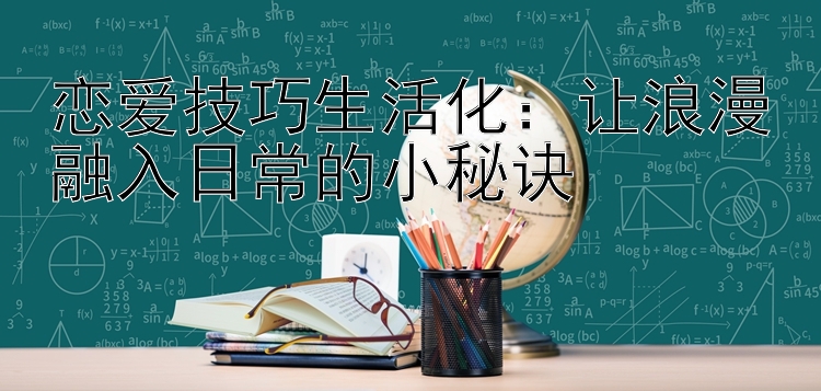 恋爱技巧生活化：让浪漫融入日常的小秘诀