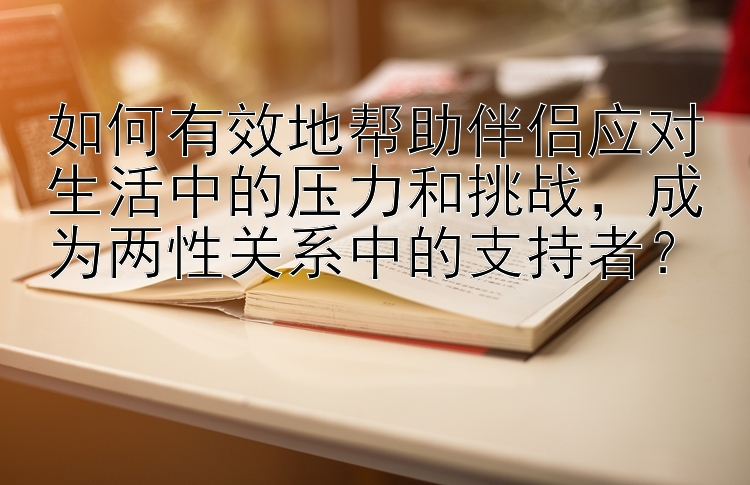 如何有效地帮助伴侣应对生活中的压力和挑战，成为两性关系中的支持者？