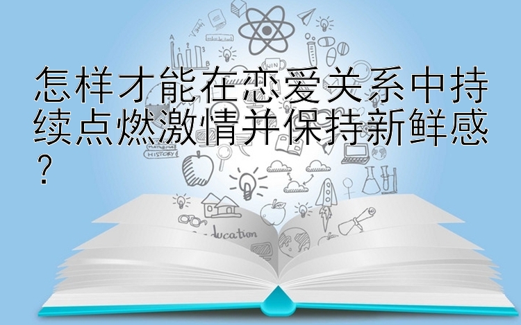 怎样才能在恋爱关系中持续点燃激情并保持新鲜感？