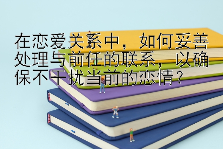 在恋爱关系中，如何妥善处理与前任的联系，以确保不干扰当前的恋情？