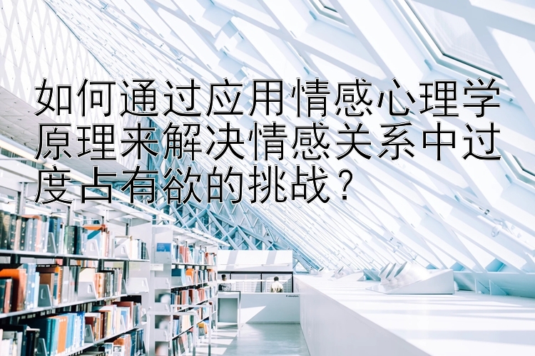 如何通过应用情感心理学原理来解决情感关系中过度占有欲的挑战？