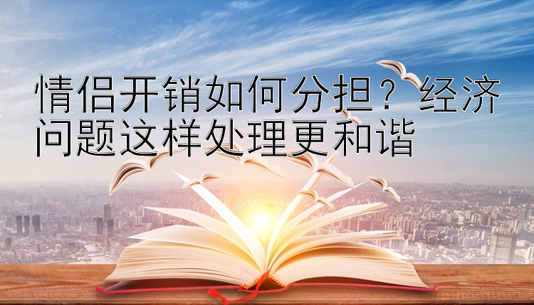 情侣开销如何分担？经济问题这样处理更和谐