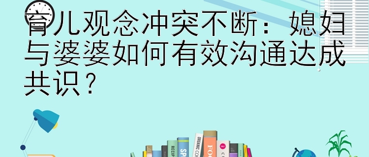 育儿观念冲突不断：媳妇与婆婆如何有效沟通达成共识？