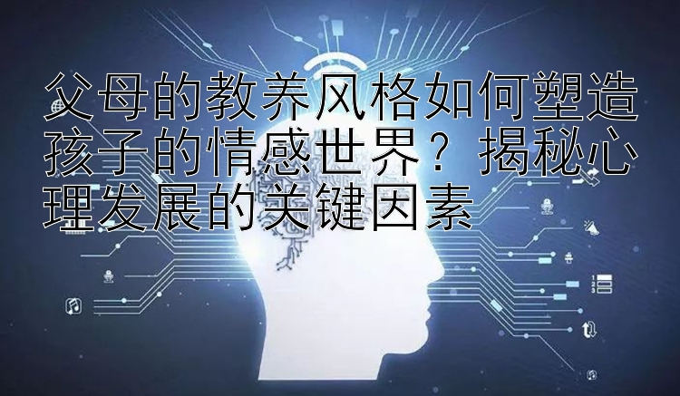 父母的教养风格如何塑造孩子的情感世界？揭秘心理发展的关键因素