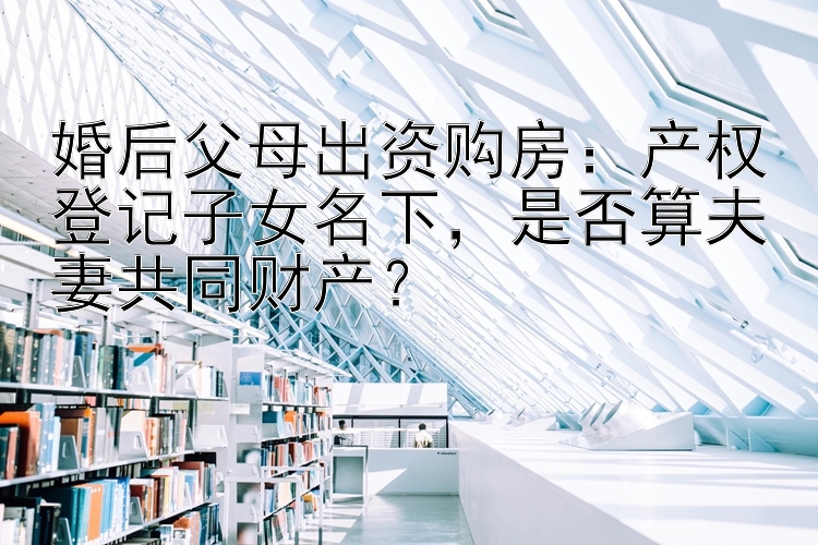 婚后父母出资购房：产权登记子女名下是否算夫妻共同财产？