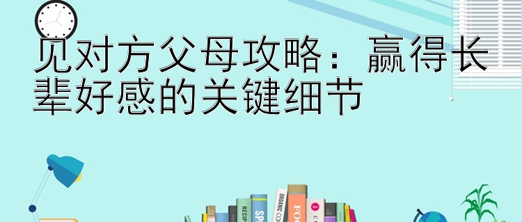 见对方父母攻略：赢得长辈好感的关键细节