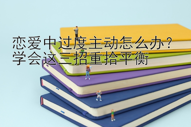 恋爱中过度主动怎么办？学会这三招重拾平衡