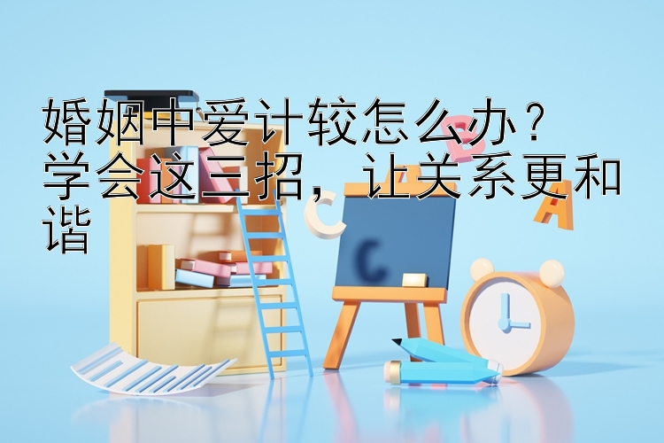 婚姻中爱计较怎么办？  
学会这三招，让关系更和谐