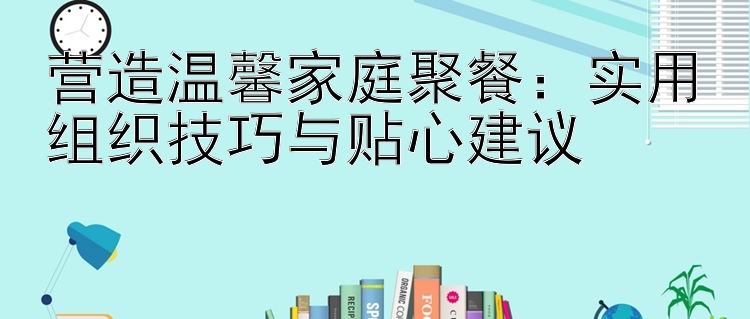 营造温馨家庭聚餐：实用组织技巧与贴心建议