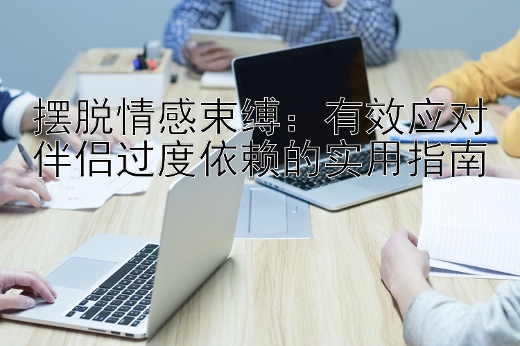 摆脱情感束缚：有效应对伴侣过度依赖的实用指南