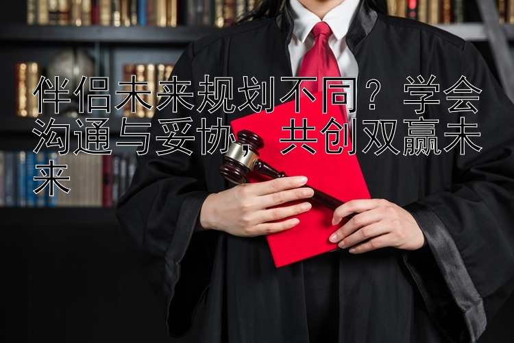 伴侣未来规划不同？学会沟通与妥协，共创双赢未来