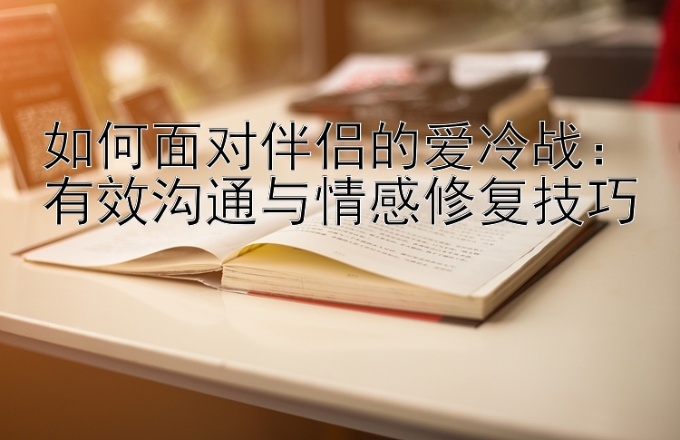 如何面对伴侣的爱冷战：有效沟通与情感修复技巧