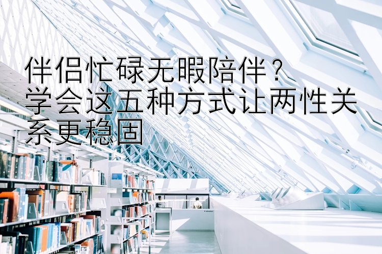 伴侣忙碌无暇陪伴？  
学会这五种方式让两性关系更稳固