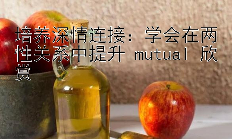 培养深情连接：学会在两性关系中提升 mutual 欣赏