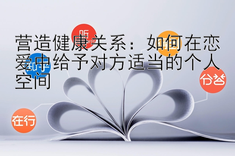 营造健康关系：如何在恋爱中给予对方适当的个人空间